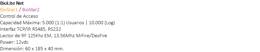 BioLite Net BioStar1 / BioStar2 Control de Acceso Capacidad Máxima: 5.000 (1:1) Usuarios | 10.000 (Log) Interfaz TCP/IP, RS485, RS232 Lector de RF 125Khz EM, 13.56Mhz MiFire/DesFire Power: 12vdc Dimensión: 60 x 185 x 40 mm.